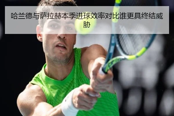 哈兰德与萨拉赫本季进球效率对比谁更具终结威胁