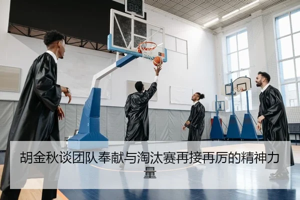 胡金秋谈团队奉献与淘汰赛再接再厉的精神力量